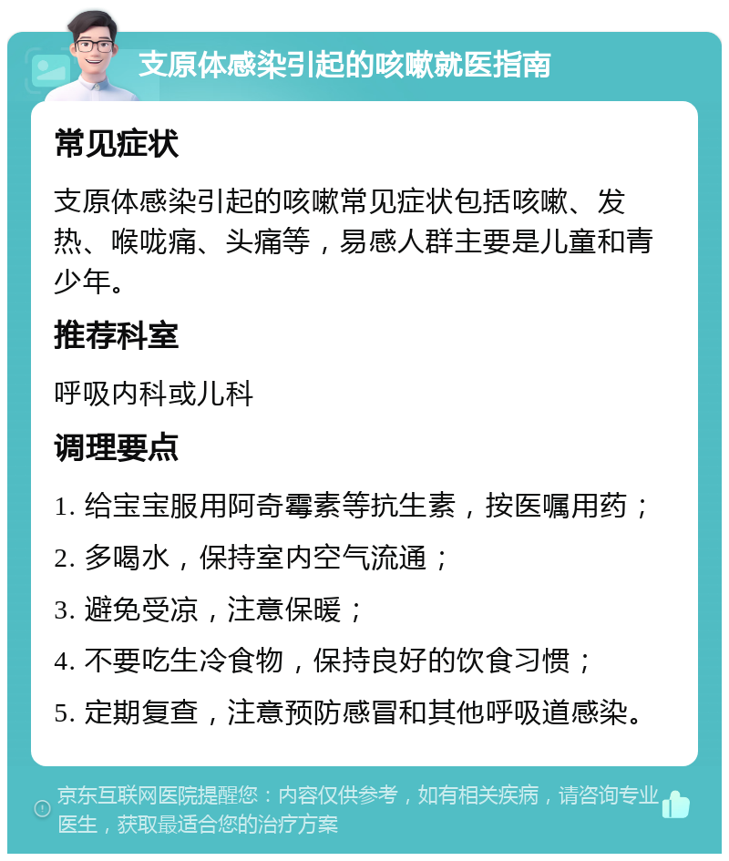 支原体感染引起的咳嗽就医指南 常见症状 支原体感染引起的咳嗽常见症状包括咳嗽、发热、喉咙痛、头痛等，易感人群主要是儿童和青少年。 推荐科室 呼吸内科或儿科 调理要点 1. 给宝宝服用阿奇霉素等抗生素，按医嘱用药； 2. 多喝水，保持室内空气流通； 3. 避免受凉，注意保暖； 4. 不要吃生冷食物，保持良好的饮食习惯； 5. 定期复查，注意预防感冒和其他呼吸道感染。