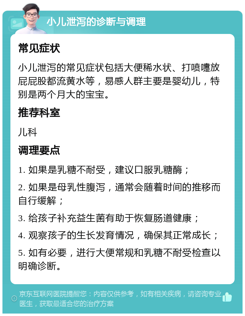 小儿泄泻的诊断与调理 常见症状 小儿泄泻的常见症状包括大便稀水状、打喷嚏放屁屁股都流黄水等，易感人群主要是婴幼儿，特别是两个月大的宝宝。 推荐科室 儿科 调理要点 1. 如果是乳糖不耐受，建议口服乳糖酶； 2. 如果是母乳性腹泻，通常会随着时间的推移而自行缓解； 3. 给孩子补充益生菌有助于恢复肠道健康； 4. 观察孩子的生长发育情况，确保其正常成长； 5. 如有必要，进行大便常规和乳糖不耐受检查以明确诊断。