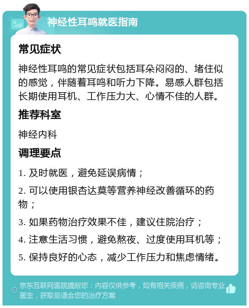 神经性耳鸣就医指南 常见症状 神经性耳鸣的常见症状包括耳朵闷闷的、堵住似的感觉，伴随着耳鸣和听力下降。易感人群包括长期使用耳机、工作压力大、心情不佳的人群。 推荐科室 神经内科 调理要点 1. 及时就医，避免延误病情； 2. 可以使用银杏达莫等营养神经改善循环的药物； 3. 如果药物治疗效果不佳，建议住院治疗； 4. 注意生活习惯，避免熬夜、过度使用耳机等； 5. 保持良好的心态，减少工作压力和焦虑情绪。