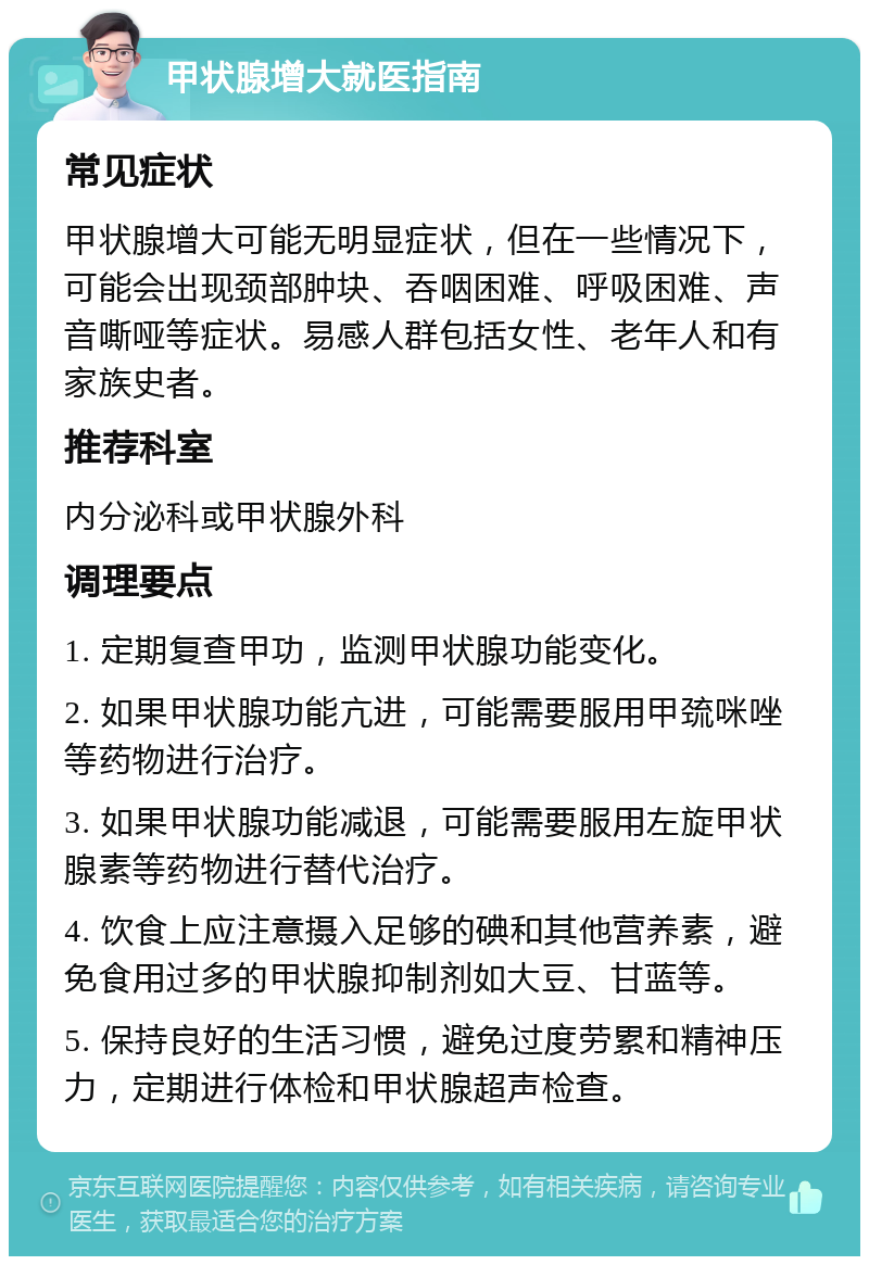 甲状腺增大就医指南 常见症状 甲状腺增大可能无明显症状，但在一些情况下，可能会出现颈部肿块、吞咽困难、呼吸困难、声音嘶哑等症状。易感人群包括女性、老年人和有家族史者。 推荐科室 内分泌科或甲状腺外科 调理要点 1. 定期复查甲功，监测甲状腺功能变化。 2. 如果甲状腺功能亢进，可能需要服用甲巯咪唑等药物进行治疗。 3. 如果甲状腺功能减退，可能需要服用左旋甲状腺素等药物进行替代治疗。 4. 饮食上应注意摄入足够的碘和其他营养素，避免食用过多的甲状腺抑制剂如大豆、甘蓝等。 5. 保持良好的生活习惯，避免过度劳累和精神压力，定期进行体检和甲状腺超声检查。