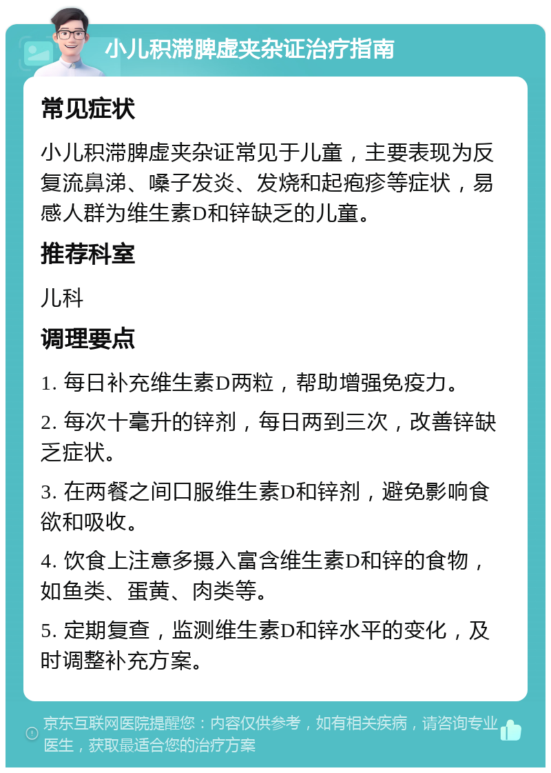 小儿积滞脾虚夹杂证治疗指南 常见症状 小儿积滞脾虚夹杂证常见于儿童，主要表现为反复流鼻涕、嗓子发炎、发烧和起疱疹等症状，易感人群为维生素D和锌缺乏的儿童。 推荐科室 儿科 调理要点 1. 每日补充维生素D两粒，帮助增强免疫力。 2. 每次十毫升的锌剂，每日两到三次，改善锌缺乏症状。 3. 在两餐之间口服维生素D和锌剂，避免影响食欲和吸收。 4. 饮食上注意多摄入富含维生素D和锌的食物，如鱼类、蛋黄、肉类等。 5. 定期复查，监测维生素D和锌水平的变化，及时调整补充方案。