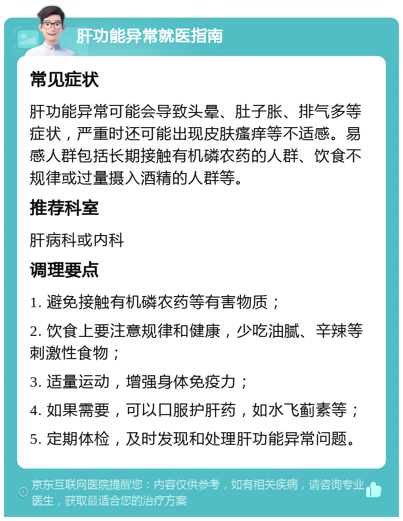 肝功能异常就医指南 常见症状 肝功能异常可能会导致头晕、肚子胀、排气多等症状，严重时还可能出现皮肤瘙痒等不适感。易感人群包括长期接触有机磷农药的人群、饮食不规律或过量摄入酒精的人群等。 推荐科室 肝病科或内科 调理要点 1. 避免接触有机磷农药等有害物质； 2. 饮食上要注意规律和健康，少吃油腻、辛辣等刺激性食物； 3. 适量运动，增强身体免疫力； 4. 如果需要，可以口服护肝药，如水飞蓟素等； 5. 定期体检，及时发现和处理肝功能异常问题。