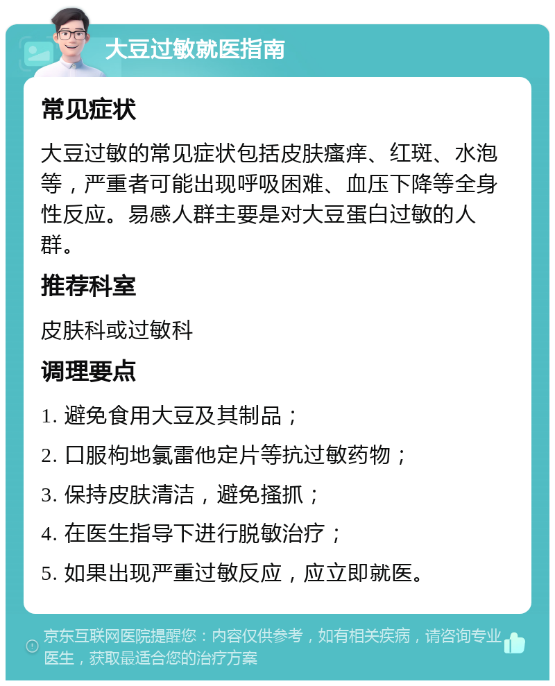 大豆过敏就医指南 常见症状 大豆过敏的常见症状包括皮肤瘙痒、红斑、水泡等，严重者可能出现呼吸困难、血压下降等全身性反应。易感人群主要是对大豆蛋白过敏的人群。 推荐科室 皮肤科或过敏科 调理要点 1. 避免食用大豆及其制品； 2. 口服枸地氯雷他定片等抗过敏药物； 3. 保持皮肤清洁，避免搔抓； 4. 在医生指导下进行脱敏治疗； 5. 如果出现严重过敏反应，应立即就医。