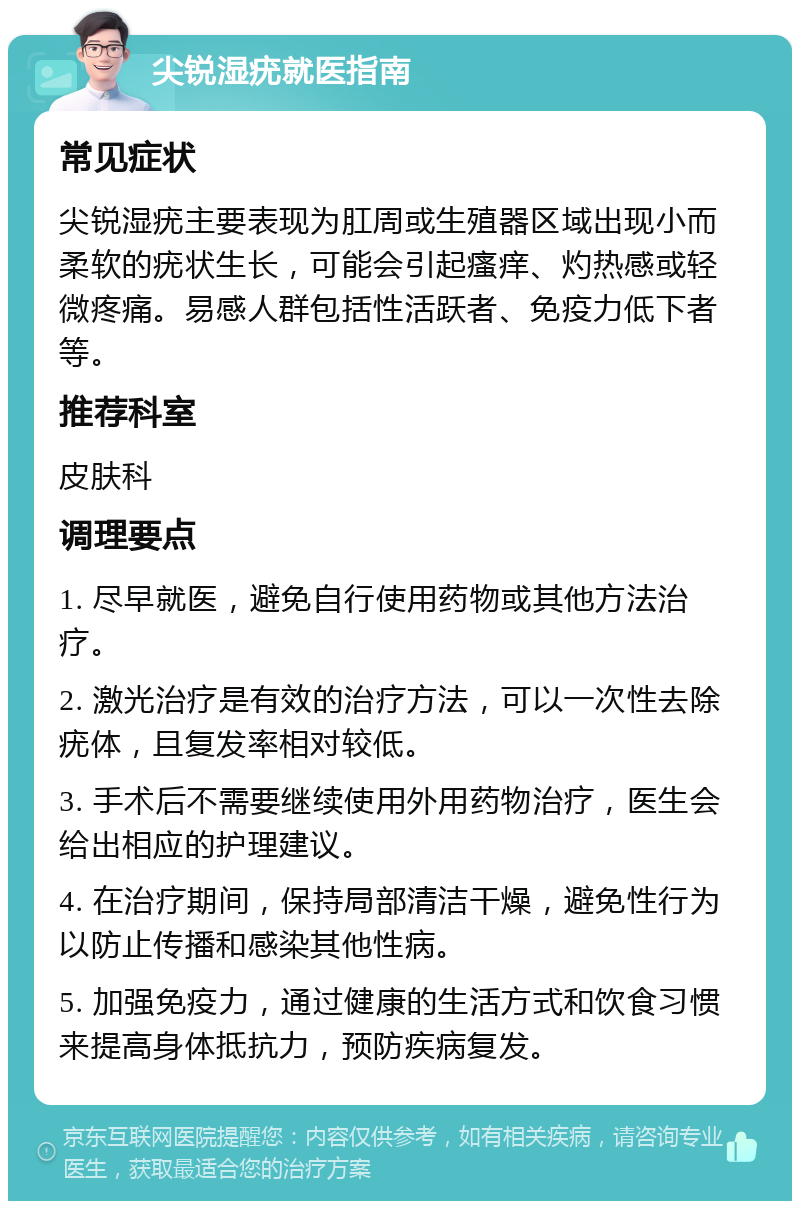 尖锐湿疣就医指南 常见症状 尖锐湿疣主要表现为肛周或生殖器区域出现小而柔软的疣状生长，可能会引起瘙痒、灼热感或轻微疼痛。易感人群包括性活跃者、免疫力低下者等。 推荐科室 皮肤科 调理要点 1. 尽早就医，避免自行使用药物或其他方法治疗。 2. 激光治疗是有效的治疗方法，可以一次性去除疣体，且复发率相对较低。 3. 手术后不需要继续使用外用药物治疗，医生会给出相应的护理建议。 4. 在治疗期间，保持局部清洁干燥，避免性行为以防止传播和感染其他性病。 5. 加强免疫力，通过健康的生活方式和饮食习惯来提高身体抵抗力，预防疾病复发。