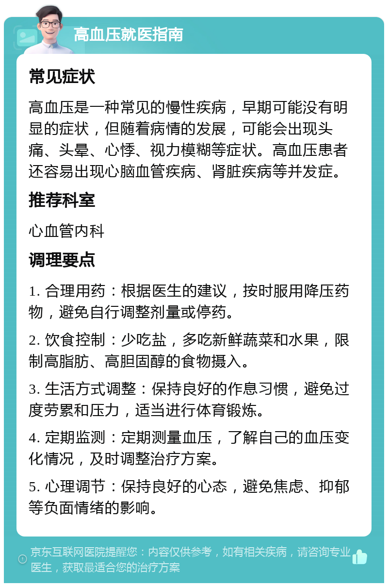 高血压就医指南 常见症状 高血压是一种常见的慢性疾病，早期可能没有明显的症状，但随着病情的发展，可能会出现头痛、头晕、心悸、视力模糊等症状。高血压患者还容易出现心脑血管疾病、肾脏疾病等并发症。 推荐科室 心血管内科 调理要点 1. 合理用药：根据医生的建议，按时服用降压药物，避免自行调整剂量或停药。 2. 饮食控制：少吃盐，多吃新鲜蔬菜和水果，限制高脂肪、高胆固醇的食物摄入。 3. 生活方式调整：保持良好的作息习惯，避免过度劳累和压力，适当进行体育锻炼。 4. 定期监测：定期测量血压，了解自己的血压变化情况，及时调整治疗方案。 5. 心理调节：保持良好的心态，避免焦虑、抑郁等负面情绪的影响。