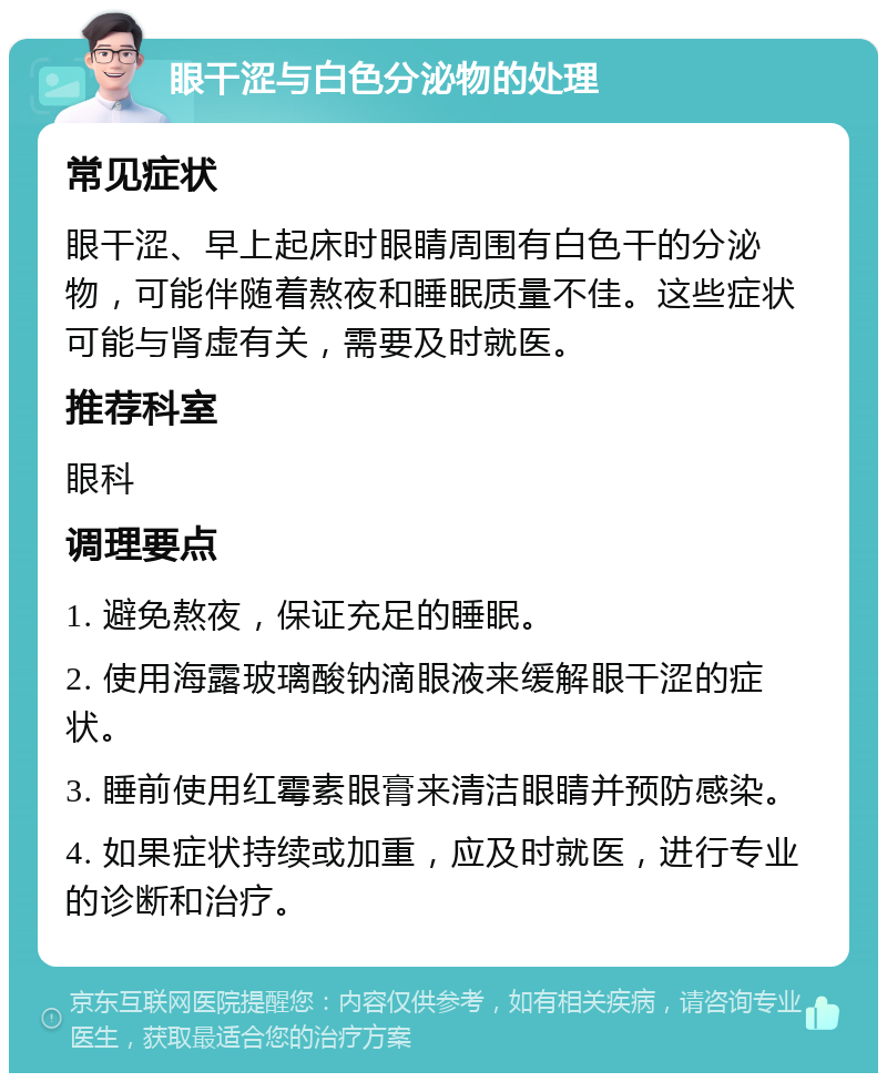 眼干涩与白色分泌物的处理 常见症状 眼干涩、早上起床时眼睛周围有白色干的分泌物，可能伴随着熬夜和睡眠质量不佳。这些症状可能与肾虚有关，需要及时就医。 推荐科室 眼科 调理要点 1. 避免熬夜，保证充足的睡眠。 2. 使用海露玻璃酸钠滴眼液来缓解眼干涩的症状。 3. 睡前使用红霉素眼膏来清洁眼睛并预防感染。 4. 如果症状持续或加重，应及时就医，进行专业的诊断和治疗。