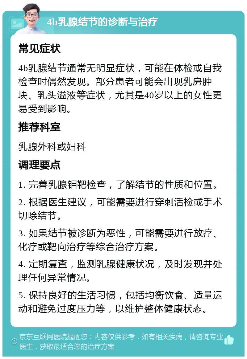 4b乳腺结节的诊断与治疗 常见症状 4b乳腺结节通常无明显症状，可能在体检或自我检查时偶然发现。部分患者可能会出现乳房肿块、乳头溢液等症状，尤其是40岁以上的女性更易受到影响。 推荐科室 乳腺外科或妇科 调理要点 1. 完善乳腺钼靶检查，了解结节的性质和位置。 2. 根据医生建议，可能需要进行穿刺活检或手术切除结节。 3. 如果结节被诊断为恶性，可能需要进行放疗、化疗或靶向治疗等综合治疗方案。 4. 定期复查，监测乳腺健康状况，及时发现并处理任何异常情况。 5. 保持良好的生活习惯，包括均衡饮食、适量运动和避免过度压力等，以维护整体健康状态。