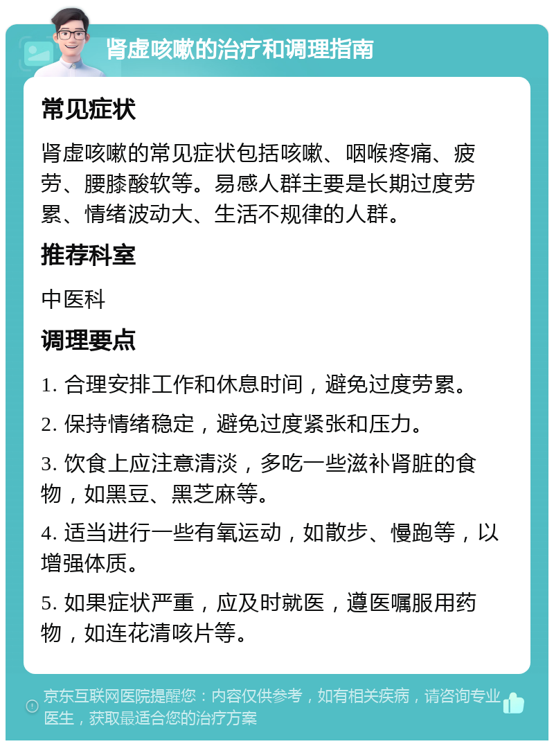 肾虚咳嗽的治疗和调理指南 常见症状 肾虚咳嗽的常见症状包括咳嗽、咽喉疼痛、疲劳、腰膝酸软等。易感人群主要是长期过度劳累、情绪波动大、生活不规律的人群。 推荐科室 中医科 调理要点 1. 合理安排工作和休息时间，避免过度劳累。 2. 保持情绪稳定，避免过度紧张和压力。 3. 饮食上应注意清淡，多吃一些滋补肾脏的食物，如黑豆、黑芝麻等。 4. 适当进行一些有氧运动，如散步、慢跑等，以增强体质。 5. 如果症状严重，应及时就医，遵医嘱服用药物，如连花清咳片等。