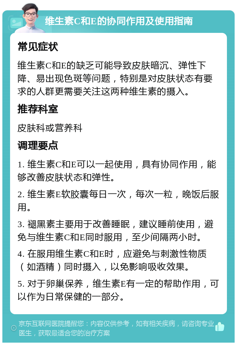 维生素C和E的协同作用及使用指南 常见症状 维生素C和E的缺乏可能导致皮肤暗沉、弹性下降、易出现色斑等问题，特别是对皮肤状态有要求的人群更需要关注这两种维生素的摄入。 推荐科室 皮肤科或营养科 调理要点 1. 维生素C和E可以一起使用，具有协同作用，能够改善皮肤状态和弹性。 2. 维生素E软胶囊每日一次，每次一粒，晚饭后服用。 3. 褪黑素主要用于改善睡眠，建议睡前使用，避免与维生素C和E同时服用，至少间隔两小时。 4. 在服用维生素C和E时，应避免与刺激性物质（如酒精）同时摄入，以免影响吸收效果。 5. 对于卵巢保养，维生素E有一定的帮助作用，可以作为日常保健的一部分。