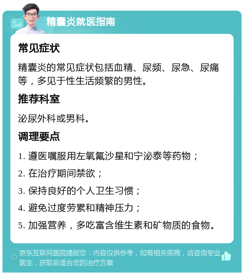 精囊炎就医指南 常见症状 精囊炎的常见症状包括血精、尿频、尿急、尿痛等，多见于性生活频繁的男性。 推荐科室 泌尿外科或男科。 调理要点 1. 遵医嘱服用左氧氟沙星和宁泌泰等药物； 2. 在治疗期间禁欲； 3. 保持良好的个人卫生习惯； 4. 避免过度劳累和精神压力； 5. 加强营养，多吃富含维生素和矿物质的食物。