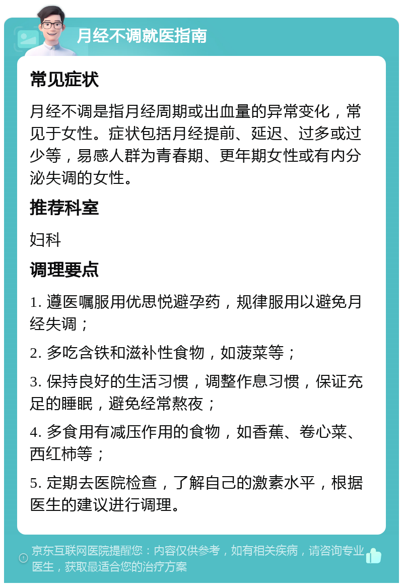 月经不调就医指南 常见症状 月经不调是指月经周期或出血量的异常变化，常见于女性。症状包括月经提前、延迟、过多或过少等，易感人群为青春期、更年期女性或有内分泌失调的女性。 推荐科室 妇科 调理要点 1. 遵医嘱服用优思悦避孕药，规律服用以避免月经失调； 2. 多吃含铁和滋补性食物，如菠菜等； 3. 保持良好的生活习惯，调整作息习惯，保证充足的睡眠，避免经常熬夜； 4. 多食用有减压作用的食物，如香蕉、卷心菜、西红柿等； 5. 定期去医院检查，了解自己的激素水平，根据医生的建议进行调理。