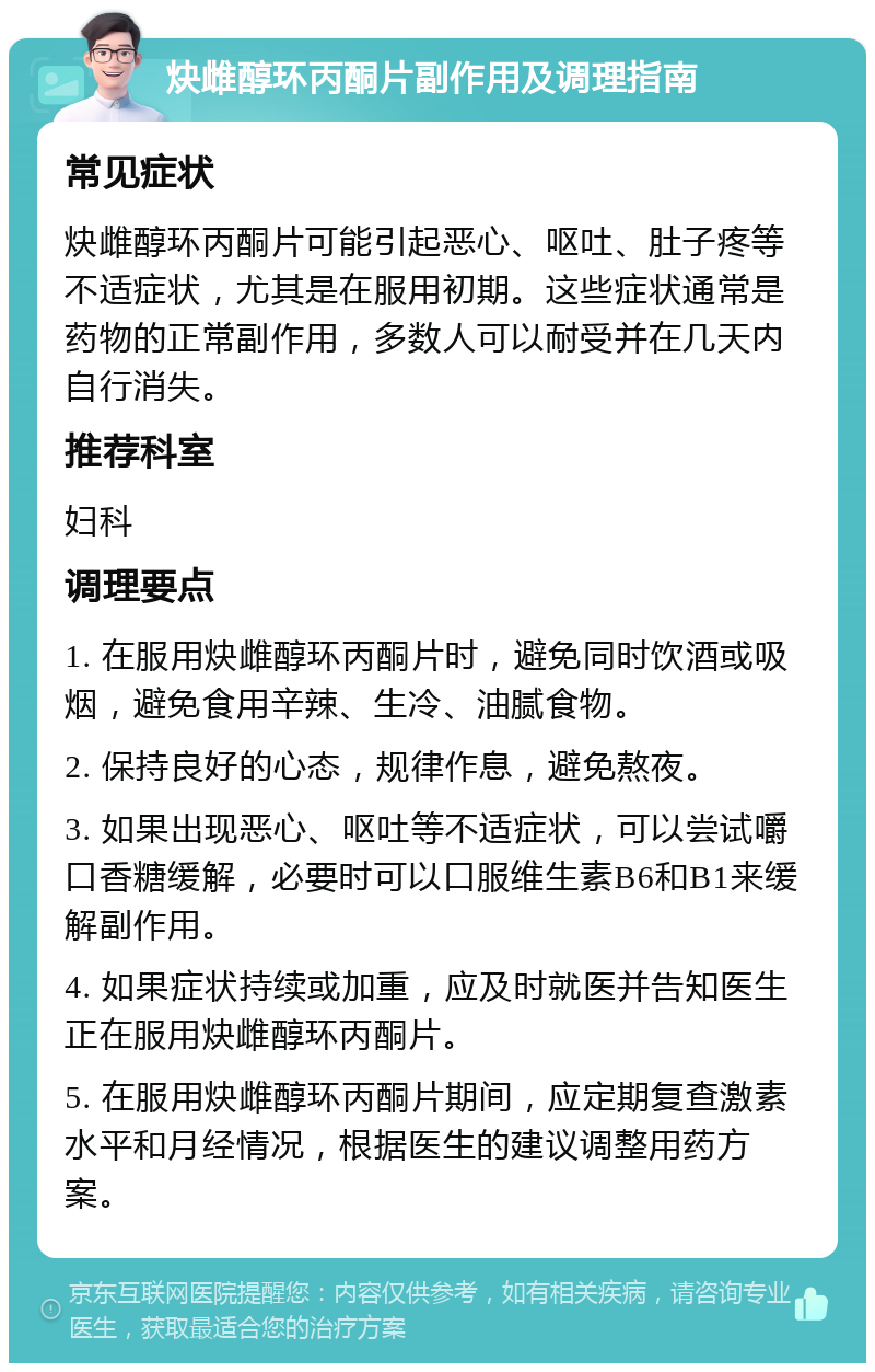 炔雌醇环丙酮片副作用及调理指南 常见症状 炔雌醇环丙酮片可能引起恶心、呕吐、肚子疼等不适症状，尤其是在服用初期。这些症状通常是药物的正常副作用，多数人可以耐受并在几天内自行消失。 推荐科室 妇科 调理要点 1. 在服用炔雌醇环丙酮片时，避免同时饮酒或吸烟，避免食用辛辣、生冷、油腻食物。 2. 保持良好的心态，规律作息，避免熬夜。 3. 如果出现恶心、呕吐等不适症状，可以尝试嚼口香糖缓解，必要时可以口服维生素B6和B1来缓解副作用。 4. 如果症状持续或加重，应及时就医并告知医生正在服用炔雌醇环丙酮片。 5. 在服用炔雌醇环丙酮片期间，应定期复查激素水平和月经情况，根据医生的建议调整用药方案。