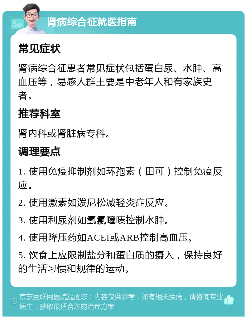 肾病综合征就医指南 常见症状 肾病综合征患者常见症状包括蛋白尿、水肿、高血压等，易感人群主要是中老年人和有家族史者。 推荐科室 肾内科或肾脏病专科。 调理要点 1. 使用免疫抑制剂如环孢素（田可）控制免疫反应。 2. 使用激素如泼尼松减轻炎症反应。 3. 使用利尿剂如氢氯噻嗪控制水肿。 4. 使用降压药如ACEI或ARB控制高血压。 5. 饮食上应限制盐分和蛋白质的摄入，保持良好的生活习惯和规律的运动。