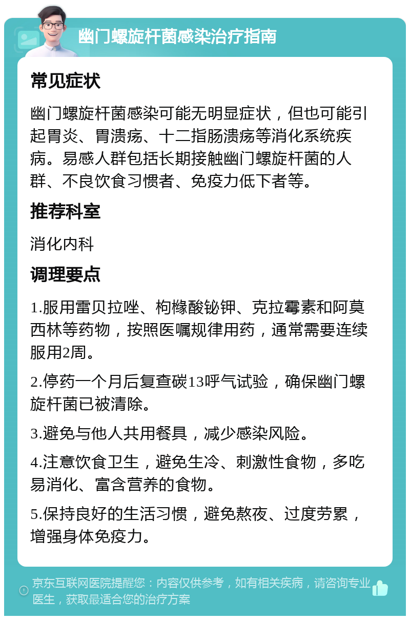 幽门螺旋杆菌感染治疗指南 常见症状 幽门螺旋杆菌感染可能无明显症状，但也可能引起胃炎、胃溃疡、十二指肠溃疡等消化系统疾病。易感人群包括长期接触幽门螺旋杆菌的人群、不良饮食习惯者、免疫力低下者等。 推荐科室 消化内科 调理要点 1.服用雷贝拉唑、枸橼酸铋钾、克拉霉素和阿莫西林等药物，按照医嘱规律用药，通常需要连续服用2周。 2.停药一个月后复查碳13呼气试验，确保幽门螺旋杆菌已被清除。 3.避免与他人共用餐具，减少感染风险。 4.注意饮食卫生，避免生冷、刺激性食物，多吃易消化、富含营养的食物。 5.保持良好的生活习惯，避免熬夜、过度劳累，增强身体免疫力。