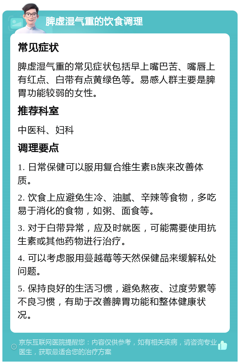 脾虚湿气重的饮食调理 常见症状 脾虚湿气重的常见症状包括早上嘴巴苦、嘴唇上有红点、白带有点黄绿色等。易感人群主要是脾胃功能较弱的女性。 推荐科室 中医科、妇科 调理要点 1. 日常保健可以服用复合维生素B族来改善体质。 2. 饮食上应避免生冷、油腻、辛辣等食物，多吃易于消化的食物，如粥、面食等。 3. 对于白带异常，应及时就医，可能需要使用抗生素或其他药物进行治疗。 4. 可以考虑服用蔓越莓等天然保健品来缓解私处问题。 5. 保持良好的生活习惯，避免熬夜、过度劳累等不良习惯，有助于改善脾胃功能和整体健康状况。