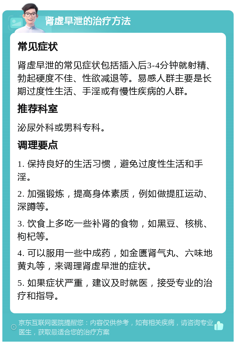 肾虚早泄的治疗方法 常见症状 肾虚早泄的常见症状包括插入后3-4分钟就射精、勃起硬度不佳、性欲减退等。易感人群主要是长期过度性生活、手淫或有慢性疾病的人群。 推荐科室 泌尿外科或男科专科。 调理要点 1. 保持良好的生活习惯，避免过度性生活和手淫。 2. 加强锻炼，提高身体素质，例如做提肛运动、深蹲等。 3. 饮食上多吃一些补肾的食物，如黑豆、核桃、枸杞等。 4. 可以服用一些中成药，如金匮肾气丸、六味地黄丸等，来调理肾虚早泄的症状。 5. 如果症状严重，建议及时就医，接受专业的治疗和指导。