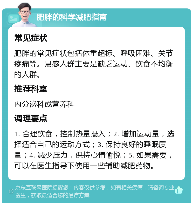 肥胖的科学减肥指南 常见症状 肥胖的常见症状包括体重超标、呼吸困难、关节疼痛等。易感人群主要是缺乏运动、饮食不均衡的人群。 推荐科室 内分泌科或营养科 调理要点 1. 合理饮食，控制热量摄入；2. 增加运动量，选择适合自己的运动方式；3. 保持良好的睡眠质量；4. 减少压力，保持心情愉悦；5. 如果需要，可以在医生指导下使用一些辅助减肥药物。