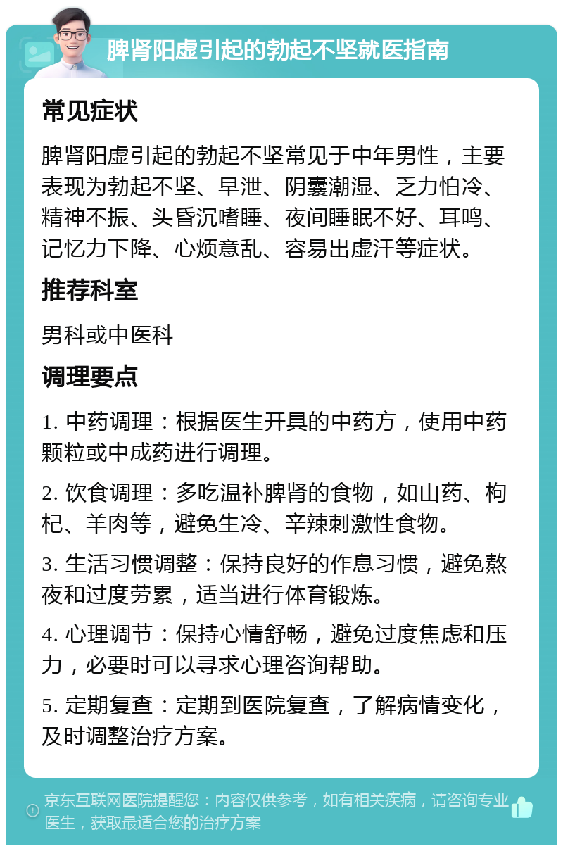 脾肾阳虚引起的勃起不坚就医指南 常见症状 脾肾阳虚引起的勃起不坚常见于中年男性，主要表现为勃起不坚、早泄、阴囊潮湿、乏力怕冷、精神不振、头昏沉嗜睡、夜间睡眠不好、耳鸣、记忆力下降、心烦意乱、容易出虚汗等症状。 推荐科室 男科或中医科 调理要点 1. 中药调理：根据医生开具的中药方，使用中药颗粒或中成药进行调理。 2. 饮食调理：多吃温补脾肾的食物，如山药、枸杞、羊肉等，避免生冷、辛辣刺激性食物。 3. 生活习惯调整：保持良好的作息习惯，避免熬夜和过度劳累，适当进行体育锻炼。 4. 心理调节：保持心情舒畅，避免过度焦虑和压力，必要时可以寻求心理咨询帮助。 5. 定期复查：定期到医院复查，了解病情变化，及时调整治疗方案。