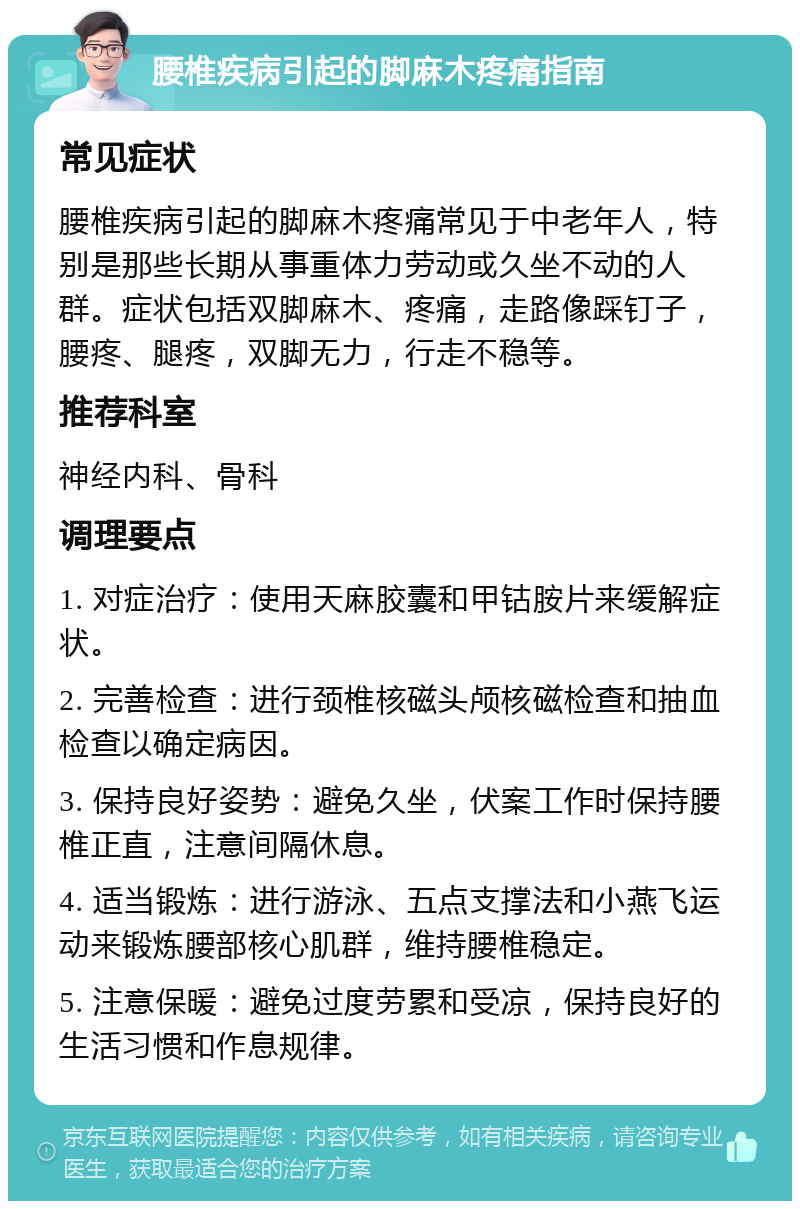 腰椎疾病引起的脚麻木疼痛指南 常见症状 腰椎疾病引起的脚麻木疼痛常见于中老年人，特别是那些长期从事重体力劳动或久坐不动的人群。症状包括双脚麻木、疼痛，走路像踩钉子，腰疼、腿疼，双脚无力，行走不稳等。 推荐科室 神经内科、骨科 调理要点 1. 对症治疗：使用天麻胶囊和甲钴胺片来缓解症状。 2. 完善检查：进行颈椎核磁头颅核磁检查和抽血检查以确定病因。 3. 保持良好姿势：避免久坐，伏案工作时保持腰椎正直，注意间隔休息。 4. 适当锻炼：进行游泳、五点支撑法和小燕飞运动来锻炼腰部核心肌群，维持腰椎稳定。 5. 注意保暖：避免过度劳累和受凉，保持良好的生活习惯和作息规律。