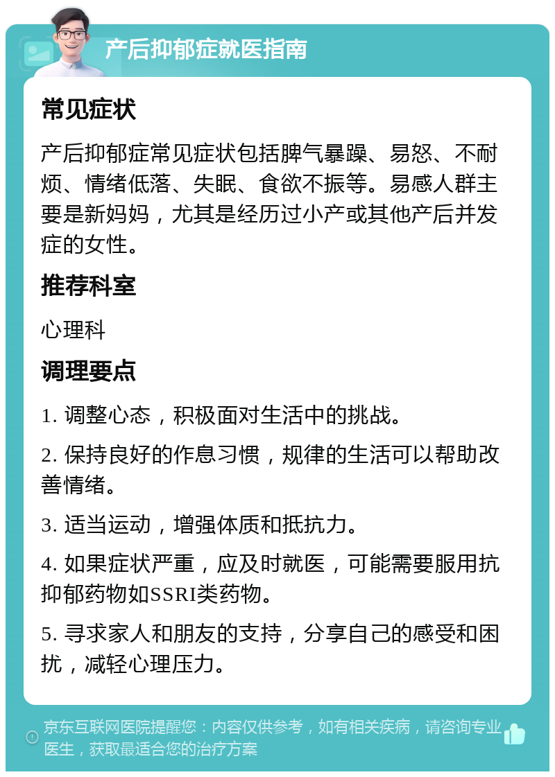 产后抑郁症就医指南 常见症状 产后抑郁症常见症状包括脾气暴躁、易怒、不耐烦、情绪低落、失眠、食欲不振等。易感人群主要是新妈妈，尤其是经历过小产或其他产后并发症的女性。 推荐科室 心理科 调理要点 1. 调整心态，积极面对生活中的挑战。 2. 保持良好的作息习惯，规律的生活可以帮助改善情绪。 3. 适当运动，增强体质和抵抗力。 4. 如果症状严重，应及时就医，可能需要服用抗抑郁药物如SSRI类药物。 5. 寻求家人和朋友的支持，分享自己的感受和困扰，减轻心理压力。