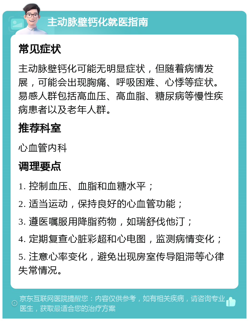 主动脉壁钙化就医指南 常见症状 主动脉壁钙化可能无明显症状，但随着病情发展，可能会出现胸痛、呼吸困难、心悸等症状。易感人群包括高血压、高血脂、糖尿病等慢性疾病患者以及老年人群。 推荐科室 心血管内科 调理要点 1. 控制血压、血脂和血糖水平； 2. 适当运动，保持良好的心血管功能； 3. 遵医嘱服用降脂药物，如瑞舒伐他汀； 4. 定期复查心脏彩超和心电图，监测病情变化； 5. 注意心率变化，避免出现房室传导阻滞等心律失常情况。