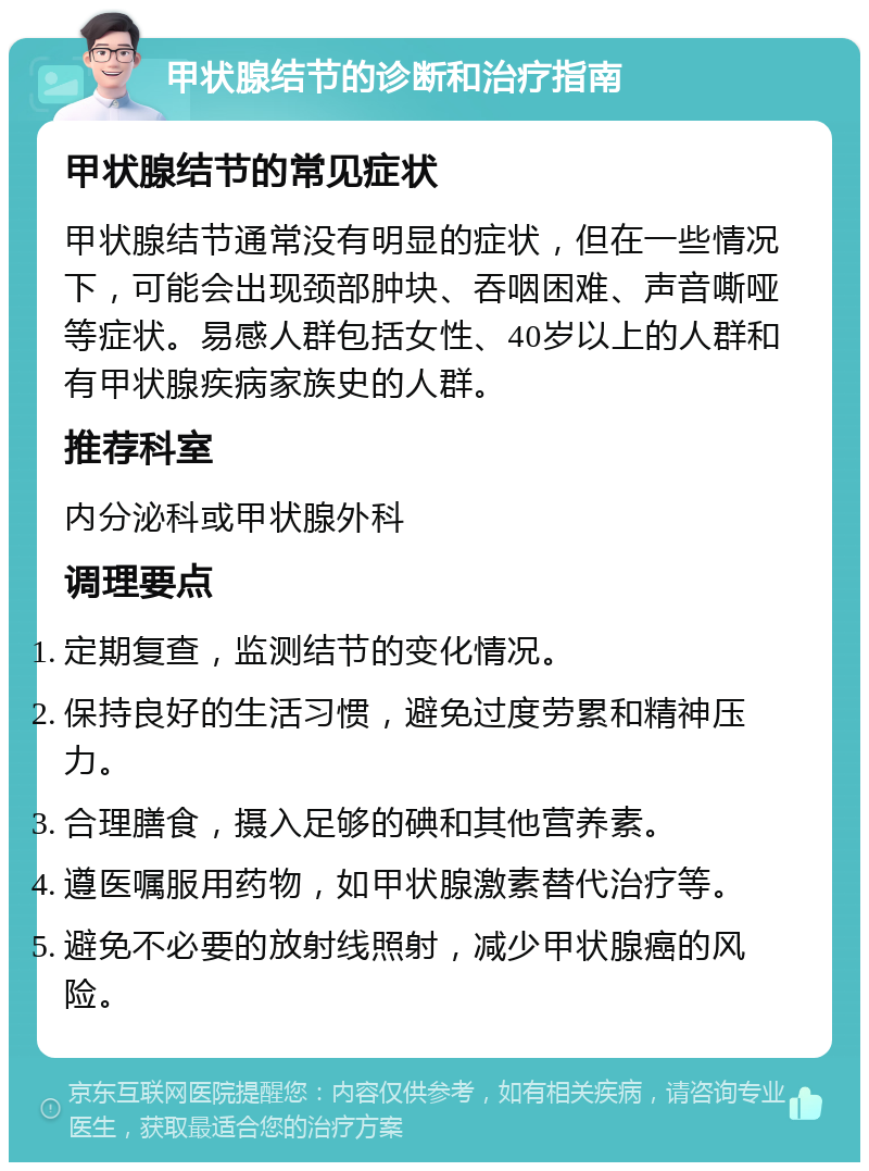 甲状腺结节的诊断和治疗指南 甲状腺结节的常见症状 甲状腺结节通常没有明显的症状，但在一些情况下，可能会出现颈部肿块、吞咽困难、声音嘶哑等症状。易感人群包括女性、40岁以上的人群和有甲状腺疾病家族史的人群。 推荐科室 内分泌科或甲状腺外科 调理要点 定期复查，监测结节的变化情况。 保持良好的生活习惯，避免过度劳累和精神压力。 合理膳食，摄入足够的碘和其他营养素。 遵医嘱服用药物，如甲状腺激素替代治疗等。 避免不必要的放射线照射，减少甲状腺癌的风险。