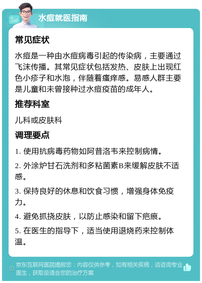 水痘就医指南 常见症状 水痘是一种由水痘病毒引起的传染病，主要通过飞沫传播。其常见症状包括发热、皮肤上出现红色小疹子和水泡，伴随着瘙痒感。易感人群主要是儿童和未曾接种过水痘疫苗的成年人。 推荐科室 儿科或皮肤科 调理要点 1. 使用抗病毒药物如阿昔洛韦来控制病情。 2. 外涂炉甘石洗剂和多粘菌素B来缓解皮肤不适感。 3. 保持良好的休息和饮食习惯，增强身体免疫力。 4. 避免抓挠皮肤，以防止感染和留下疤痕。 5. 在医生的指导下，适当使用退烧药来控制体温。