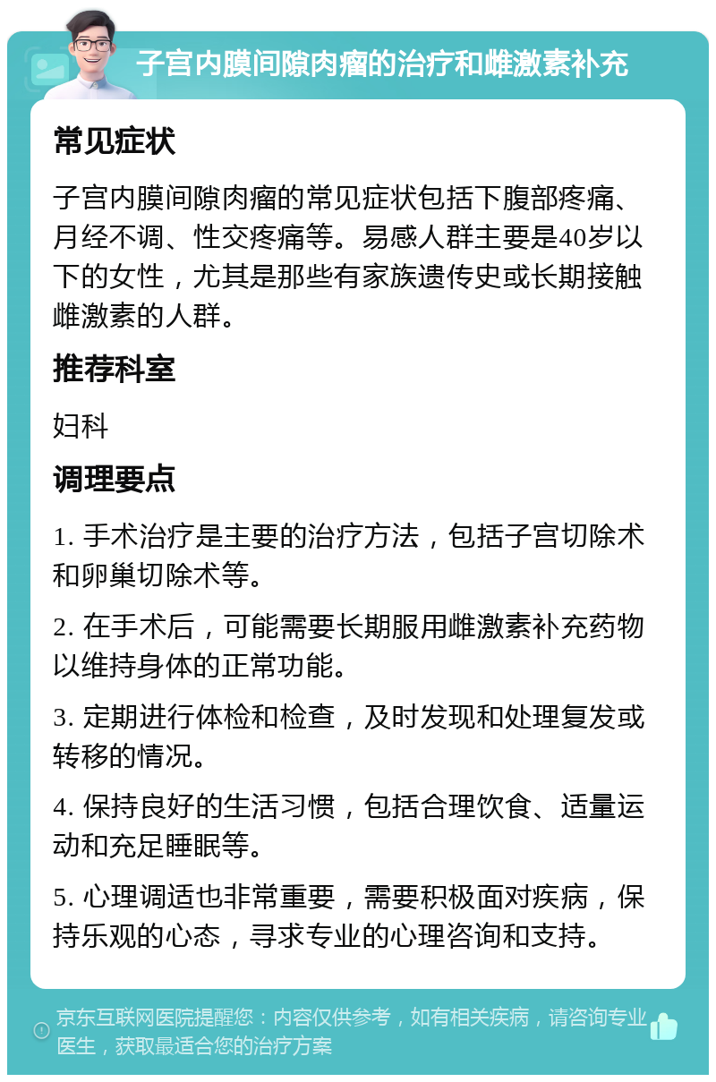 子宫内膜间隙肉瘤的治疗和雌激素补充 常见症状 子宫内膜间隙肉瘤的常见症状包括下腹部疼痛、月经不调、性交疼痛等。易感人群主要是40岁以下的女性，尤其是那些有家族遗传史或长期接触雌激素的人群。 推荐科室 妇科 调理要点 1. 手术治疗是主要的治疗方法，包括子宫切除术和卵巢切除术等。 2. 在手术后，可能需要长期服用雌激素补充药物以维持身体的正常功能。 3. 定期进行体检和检查，及时发现和处理复发或转移的情况。 4. 保持良好的生活习惯，包括合理饮食、适量运动和充足睡眠等。 5. 心理调适也非常重要，需要积极面对疾病，保持乐观的心态，寻求专业的心理咨询和支持。