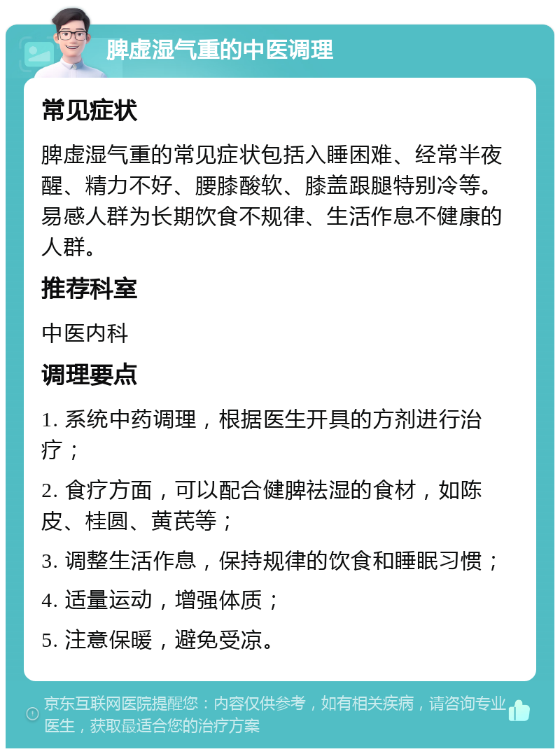 脾虚湿气重的中医调理 常见症状 脾虚湿气重的常见症状包括入睡困难、经常半夜醒、精力不好、腰膝酸软、膝盖跟腿特别冷等。易感人群为长期饮食不规律、生活作息不健康的人群。 推荐科室 中医内科 调理要点 1. 系统中药调理，根据医生开具的方剂进行治疗； 2. 食疗方面，可以配合健脾祛湿的食材，如陈皮、桂圆、黄芪等； 3. 调整生活作息，保持规律的饮食和睡眠习惯； 4. 适量运动，增强体质； 5. 注意保暖，避免受凉。