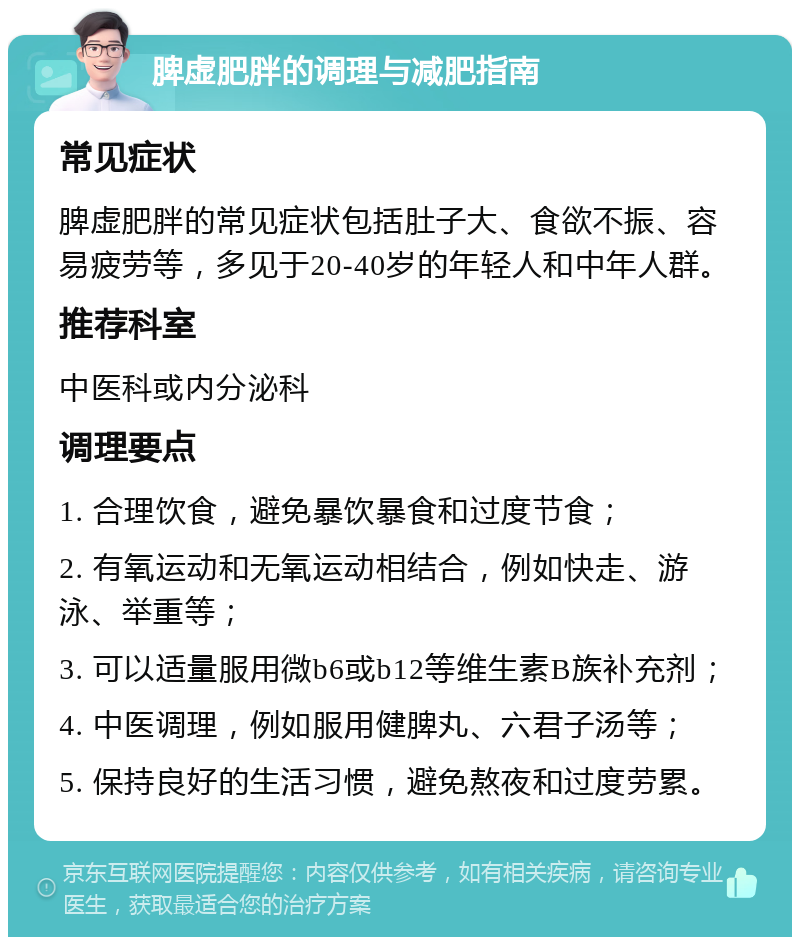 脾虚肥胖的调理与减肥指南 常见症状 脾虚肥胖的常见症状包括肚子大、食欲不振、容易疲劳等，多见于20-40岁的年轻人和中年人群。 推荐科室 中医科或内分泌科 调理要点 1. 合理饮食，避免暴饮暴食和过度节食； 2. 有氧运动和无氧运动相结合，例如快走、游泳、举重等； 3. 可以适量服用微b6或b12等维生素B族补充剂； 4. 中医调理，例如服用健脾丸、六君子汤等； 5. 保持良好的生活习惯，避免熬夜和过度劳累。