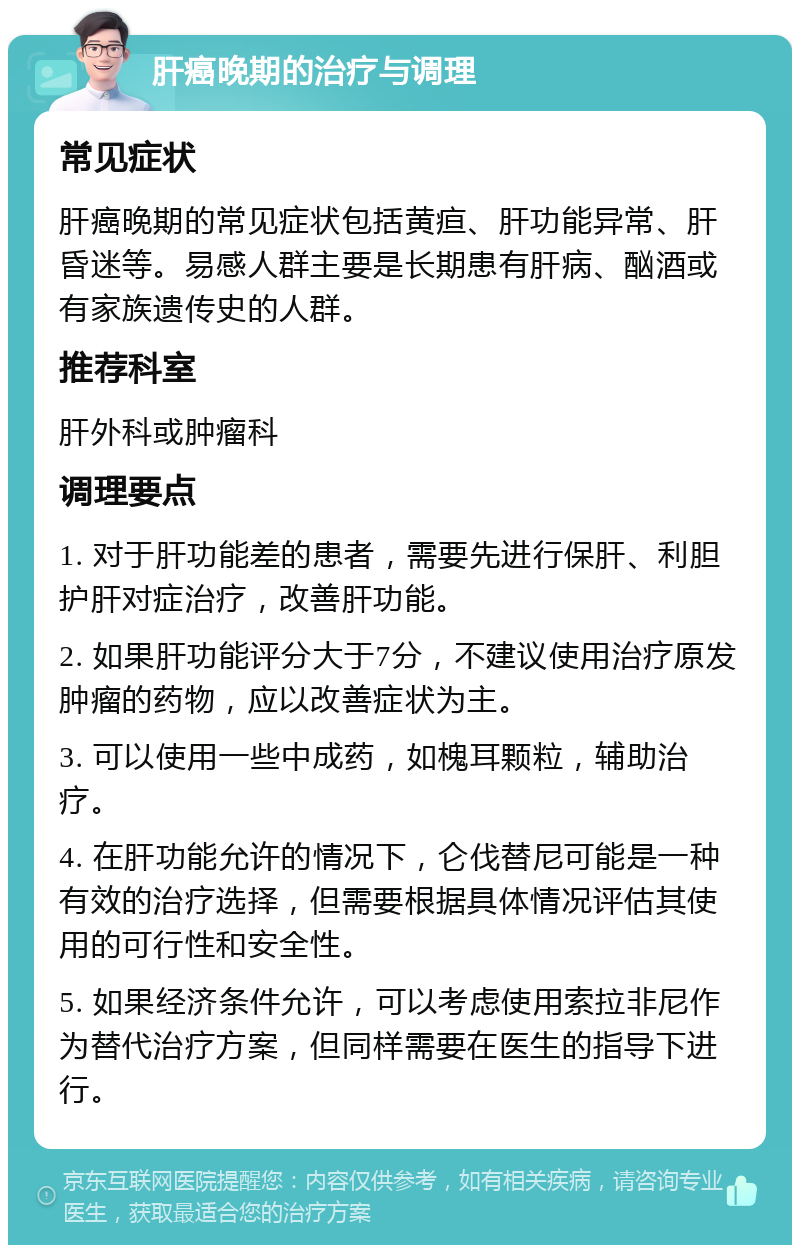 肝癌晚期的治疗与调理 常见症状 肝癌晚期的常见症状包括黄疸、肝功能异常、肝昏迷等。易感人群主要是长期患有肝病、酗酒或有家族遗传史的人群。 推荐科室 肝外科或肿瘤科 调理要点 1. 对于肝功能差的患者，需要先进行保肝、利胆护肝对症治疗，改善肝功能。 2. 如果肝功能评分大于7分，不建议使用治疗原发肿瘤的药物，应以改善症状为主。 3. 可以使用一些中成药，如槐耳颗粒，辅助治疗。 4. 在肝功能允许的情况下，仑伐替尼可能是一种有效的治疗选择，但需要根据具体情况评估其使用的可行性和安全性。 5. 如果经济条件允许，可以考虑使用索拉非尼作为替代治疗方案，但同样需要在医生的指导下进行。