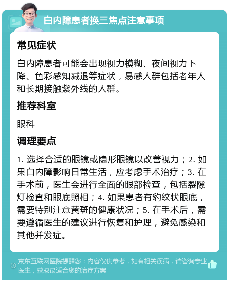 白内障患者换三焦点注意事项 常见症状 白内障患者可能会出现视力模糊、夜间视力下降、色彩感知减退等症状，易感人群包括老年人和长期接触紫外线的人群。 推荐科室 眼科 调理要点 1. 选择合适的眼镜或隐形眼镜以改善视力；2. 如果白内障影响日常生活，应考虑手术治疗；3. 在手术前，医生会进行全面的眼部检查，包括裂隙灯检查和眼底照相；4. 如果患者有豹纹状眼底，需要特别注意黄斑的健康状况；5. 在手术后，需要遵循医生的建议进行恢复和护理，避免感染和其他并发症。