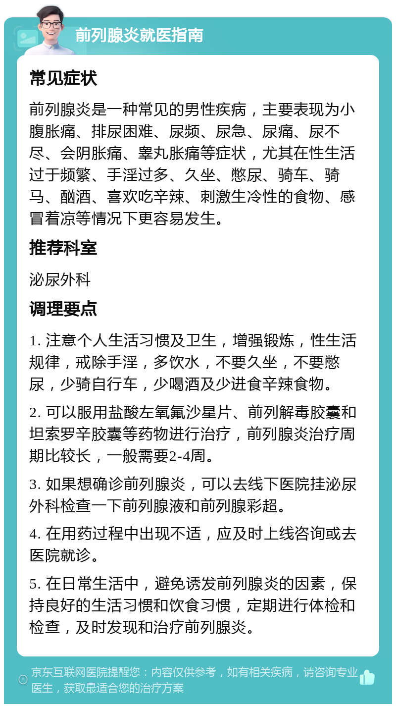 前列腺炎就医指南 常见症状 前列腺炎是一种常见的男性疾病，主要表现为小腹胀痛、排尿困难、尿频、尿急、尿痛、尿不尽、会阴胀痛、睾丸胀痛等症状，尤其在性生活过于频繁、手淫过多、久坐、憋尿、骑车、骑马、酗酒、喜欢吃辛辣、刺激生冷性的食物、感冒着凉等情况下更容易发生。 推荐科室 泌尿外科 调理要点 1. 注意个人生活习惯及卫生，增强锻炼，性生活规律，戒除手淫，多饮水，不要久坐，不要憋尿，少骑自行车，少喝酒及少进食辛辣食物。 2. 可以服用盐酸左氧氟沙星片、前列解毒胶囊和坦索罗辛胶囊等药物进行治疗，前列腺炎治疗周期比较长，一般需要2-4周。 3. 如果想确诊前列腺炎，可以去线下医院挂泌尿外科检查一下前列腺液和前列腺彩超。 4. 在用药过程中出现不适，应及时上线咨询或去医院就诊。 5. 在日常生活中，避免诱发前列腺炎的因素，保持良好的生活习惯和饮食习惯，定期进行体检和检查，及时发现和治疗前列腺炎。