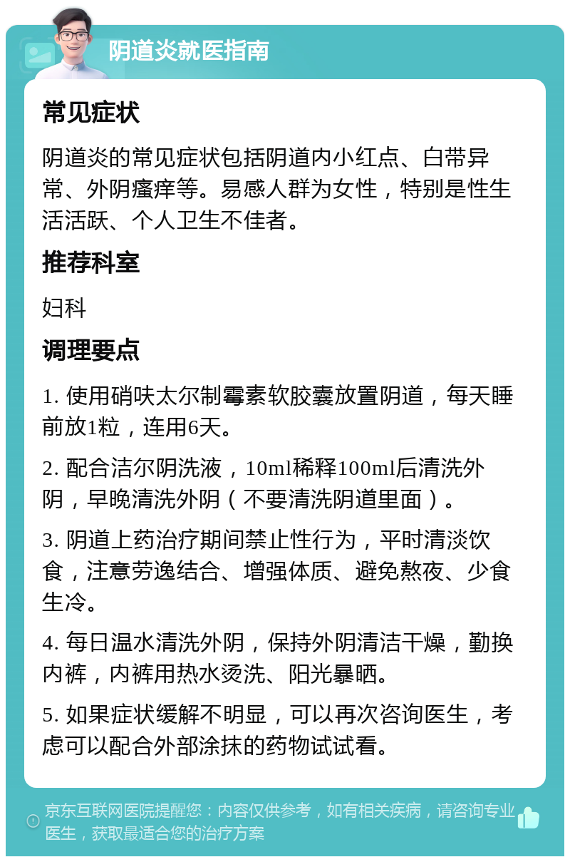 阴道炎就医指南 常见症状 阴道炎的常见症状包括阴道内小红点、白带异常、外阴瘙痒等。易感人群为女性，特别是性生活活跃、个人卫生不佳者。 推荐科室 妇科 调理要点 1. 使用硝呋太尔制霉素软胶囊放置阴道，每天睡前放1粒，连用6天。 2. 配合洁尔阴洗液，10ml稀释100ml后清洗外阴，早晚清洗外阴（不要清洗阴道里面）。 3. 阴道上药治疗期间禁止性行为，平时清淡饮食，注意劳逸结合、增强体质、避免熬夜、少食生冷。 4. 每日温水清洗外阴，保持外阴清洁干燥，勤换内裤，内裤用热水烫洗、阳光暴晒。 5. 如果症状缓解不明显，可以再次咨询医生，考虑可以配合外部涂抹的药物试试看。