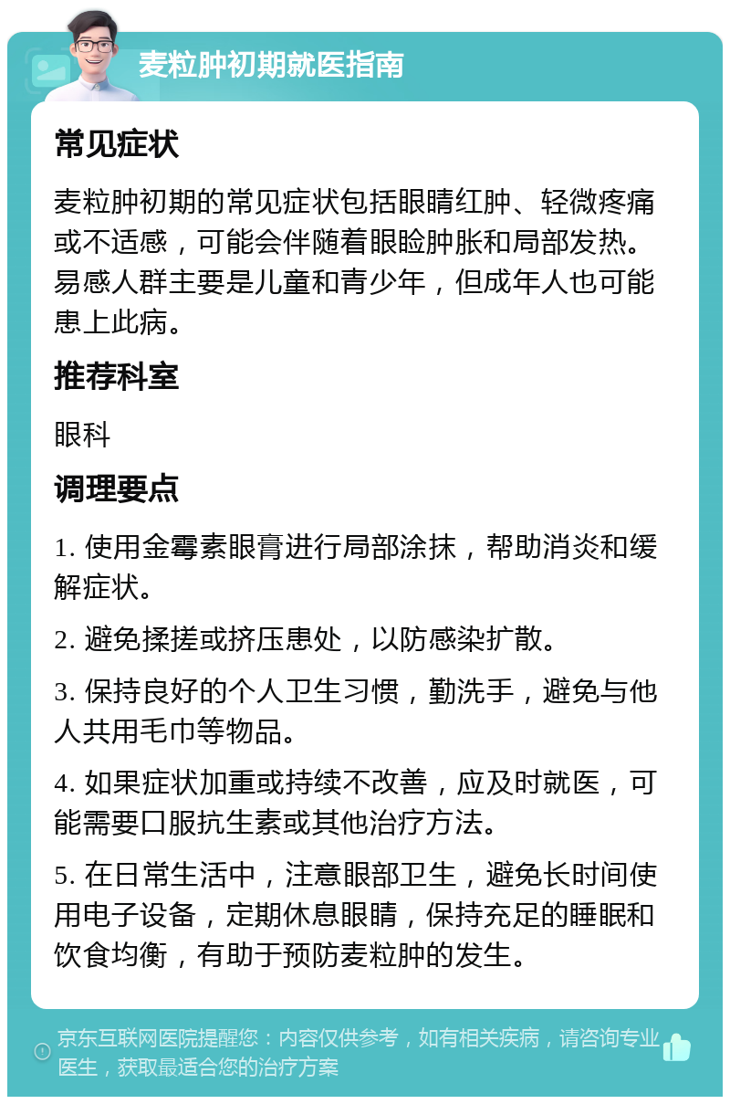 麦粒肿初期就医指南 常见症状 麦粒肿初期的常见症状包括眼睛红肿、轻微疼痛或不适感，可能会伴随着眼睑肿胀和局部发热。易感人群主要是儿童和青少年，但成年人也可能患上此病。 推荐科室 眼科 调理要点 1. 使用金霉素眼膏进行局部涂抹，帮助消炎和缓解症状。 2. 避免揉搓或挤压患处，以防感染扩散。 3. 保持良好的个人卫生习惯，勤洗手，避免与他人共用毛巾等物品。 4. 如果症状加重或持续不改善，应及时就医，可能需要口服抗生素或其他治疗方法。 5. 在日常生活中，注意眼部卫生，避免长时间使用电子设备，定期休息眼睛，保持充足的睡眠和饮食均衡，有助于预防麦粒肿的发生。