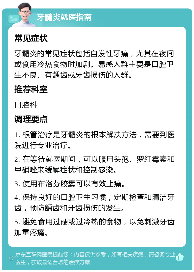 牙髓炎就医指南 常见症状 牙髓炎的常见症状包括自发性牙痛，尤其在夜间或食用冷热食物时加剧。易感人群主要是口腔卫生不良、有龋齿或牙齿损伤的人群。 推荐科室 口腔科 调理要点 1. 根管治疗是牙髓炎的根本解决方法，需要到医院进行专业治疗。 2. 在等待就医期间，可以服用头孢、罗红霉素和甲硝唑来缓解症状和控制感染。 3. 使用布洛芬胶囊可以有效止痛。 4. 保持良好的口腔卫生习惯，定期检查和清洁牙齿，预防龋齿和牙齿损伤的发生。 5. 避免食用过硬或过冷热的食物，以免刺激牙齿加重疼痛。