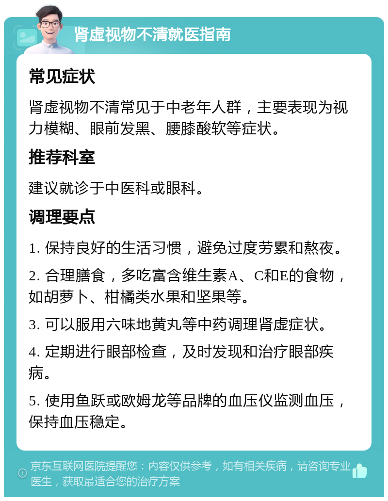 肾虚视物不清就医指南 常见症状 肾虚视物不清常见于中老年人群，主要表现为视力模糊、眼前发黑、腰膝酸软等症状。 推荐科室 建议就诊于中医科或眼科。 调理要点 1. 保持良好的生活习惯，避免过度劳累和熬夜。 2. 合理膳食，多吃富含维生素A、C和E的食物，如胡萝卜、柑橘类水果和坚果等。 3. 可以服用六味地黄丸等中药调理肾虚症状。 4. 定期进行眼部检查，及时发现和治疗眼部疾病。 5. 使用鱼跃或欧姆龙等品牌的血压仪监测血压，保持血压稳定。