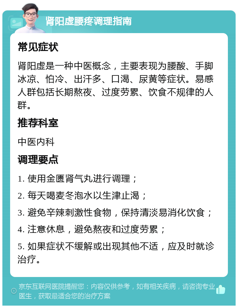 肾阳虚腰疼调理指南 常见症状 肾阳虚是一种中医概念，主要表现为腰酸、手脚冰凉、怕冷、出汗多、口渴、尿黄等症状。易感人群包括长期熬夜、过度劳累、饮食不规律的人群。 推荐科室 中医内科 调理要点 1. 使用金匮肾气丸进行调理； 2. 每天喝麦冬泡水以生津止渴； 3. 避免辛辣刺激性食物，保持清淡易消化饮食； 4. 注意休息，避免熬夜和过度劳累； 5. 如果症状不缓解或出现其他不适，应及时就诊治疗。