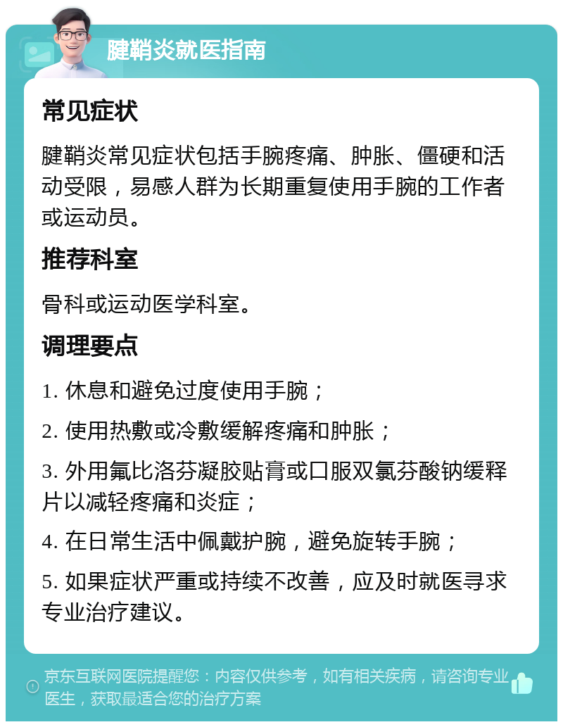 腱鞘炎就医指南 常见症状 腱鞘炎常见症状包括手腕疼痛、肿胀、僵硬和活动受限，易感人群为长期重复使用手腕的工作者或运动员。 推荐科室 骨科或运动医学科室。 调理要点 1. 休息和避免过度使用手腕； 2. 使用热敷或冷敷缓解疼痛和肿胀； 3. 外用氟比洛芬凝胶贴膏或口服双氯芬酸钠缓释片以减轻疼痛和炎症； 4. 在日常生活中佩戴护腕，避免旋转手腕； 5. 如果症状严重或持续不改善，应及时就医寻求专业治疗建议。