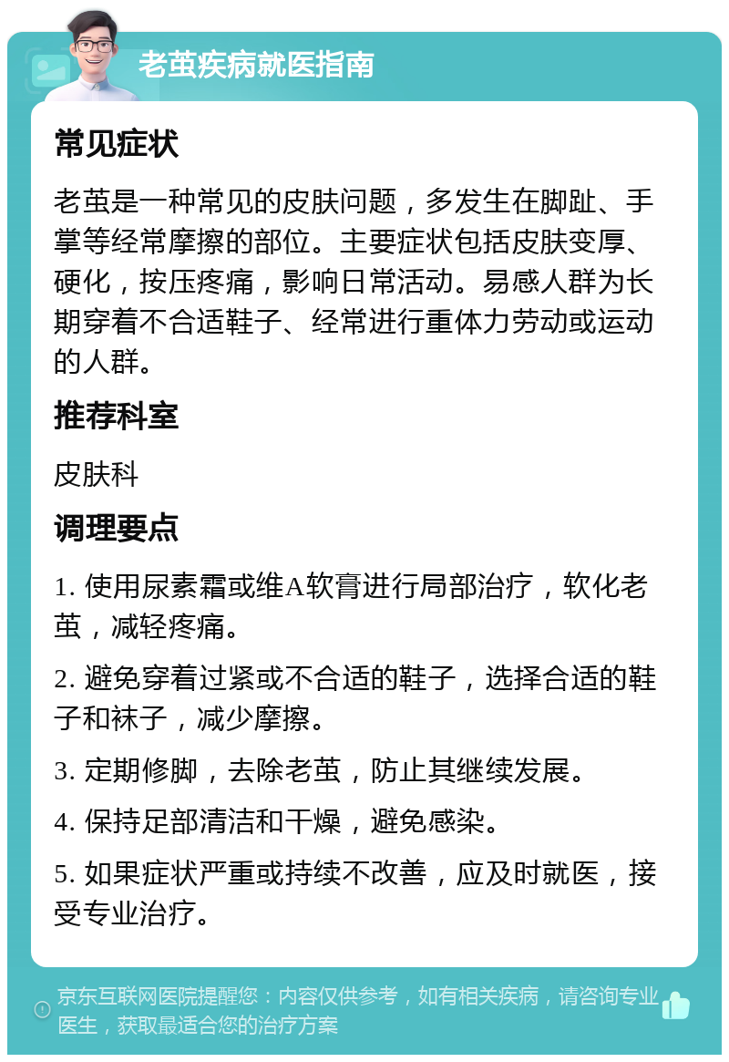 老茧疾病就医指南 常见症状 老茧是一种常见的皮肤问题，多发生在脚趾、手掌等经常摩擦的部位。主要症状包括皮肤变厚、硬化，按压疼痛，影响日常活动。易感人群为长期穿着不合适鞋子、经常进行重体力劳动或运动的人群。 推荐科室 皮肤科 调理要点 1. 使用尿素霜或维A软膏进行局部治疗，软化老茧，减轻疼痛。 2. 避免穿着过紧或不合适的鞋子，选择合适的鞋子和袜子，减少摩擦。 3. 定期修脚，去除老茧，防止其继续发展。 4. 保持足部清洁和干燥，避免感染。 5. 如果症状严重或持续不改善，应及时就医，接受专业治疗。