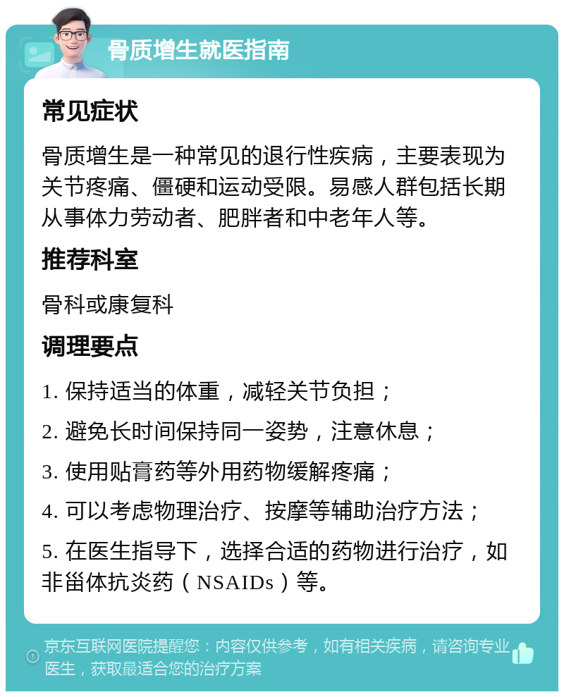 骨质增生就医指南 常见症状 骨质增生是一种常见的退行性疾病，主要表现为关节疼痛、僵硬和运动受限。易感人群包括长期从事体力劳动者、肥胖者和中老年人等。 推荐科室 骨科或康复科 调理要点 1. 保持适当的体重，减轻关节负担； 2. 避免长时间保持同一姿势，注意休息； 3. 使用贴膏药等外用药物缓解疼痛； 4. 可以考虑物理治疗、按摩等辅助治疗方法； 5. 在医生指导下，选择合适的药物进行治疗，如非甾体抗炎药（NSAIDs）等。