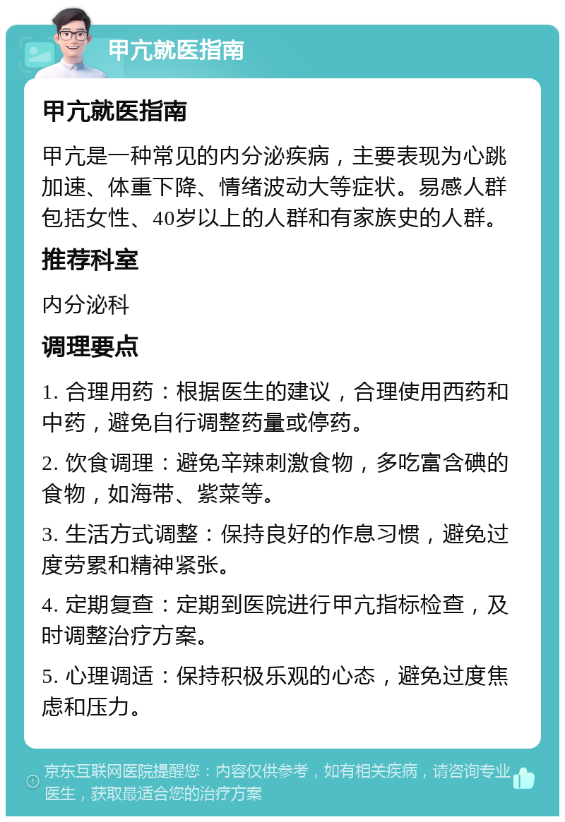 甲亢就医指南 甲亢就医指南 甲亢是一种常见的内分泌疾病，主要表现为心跳加速、体重下降、情绪波动大等症状。易感人群包括女性、40岁以上的人群和有家族史的人群。 推荐科室 内分泌科 调理要点 1. 合理用药：根据医生的建议，合理使用西药和中药，避免自行调整药量或停药。 2. 饮食调理：避免辛辣刺激食物，多吃富含碘的食物，如海带、紫菜等。 3. 生活方式调整：保持良好的作息习惯，避免过度劳累和精神紧张。 4. 定期复查：定期到医院进行甲亢指标检查，及时调整治疗方案。 5. 心理调适：保持积极乐观的心态，避免过度焦虑和压力。