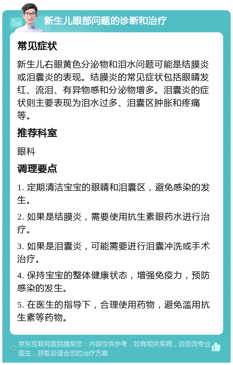 新生儿眼部问题的诊断和治疗 常见症状 新生儿右眼黄色分泌物和泪水问题可能是结膜炎或泪囊炎的表现。结膜炎的常见症状包括眼睛发红、流泪、有异物感和分泌物增多。泪囊炎的症状则主要表现为泪水过多、泪囊区肿胀和疼痛等。 推荐科室 眼科 调理要点 1. 定期清洁宝宝的眼睛和泪囊区，避免感染的发生。 2. 如果是结膜炎，需要使用抗生素眼药水进行治疗。 3. 如果是泪囊炎，可能需要进行泪囊冲洗或手术治疗。 4. 保持宝宝的整体健康状态，增强免疫力，预防感染的发生。 5. 在医生的指导下，合理使用药物，避免滥用抗生素等药物。