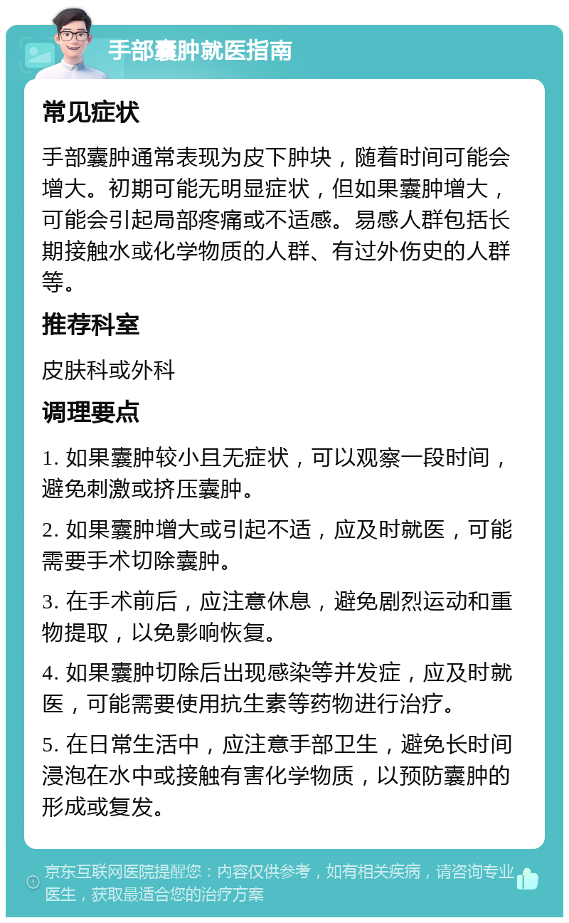 手部囊肿就医指南 常见症状 手部囊肿通常表现为皮下肿块，随着时间可能会增大。初期可能无明显症状，但如果囊肿增大，可能会引起局部疼痛或不适感。易感人群包括长期接触水或化学物质的人群、有过外伤史的人群等。 推荐科室 皮肤科或外科 调理要点 1. 如果囊肿较小且无症状，可以观察一段时间，避免刺激或挤压囊肿。 2. 如果囊肿增大或引起不适，应及时就医，可能需要手术切除囊肿。 3. 在手术前后，应注意休息，避免剧烈运动和重物提取，以免影响恢复。 4. 如果囊肿切除后出现感染等并发症，应及时就医，可能需要使用抗生素等药物进行治疗。 5. 在日常生活中，应注意手部卫生，避免长时间浸泡在水中或接触有害化学物质，以预防囊肿的形成或复发。