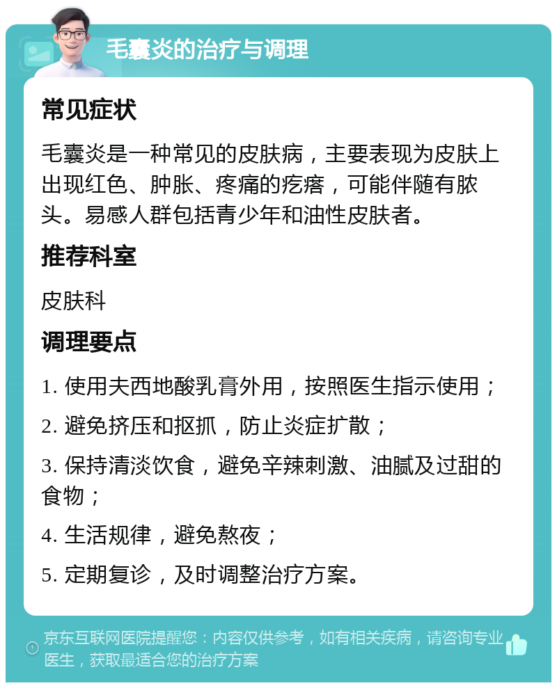 毛囊炎的治疗与调理 常见症状 毛囊炎是一种常见的皮肤病，主要表现为皮肤上出现红色、肿胀、疼痛的疙瘩，可能伴随有脓头。易感人群包括青少年和油性皮肤者。 推荐科室 皮肤科 调理要点 1. 使用夫西地酸乳膏外用，按照医生指示使用； 2. 避免挤压和抠抓，防止炎症扩散； 3. 保持清淡饮食，避免辛辣刺激、油腻及过甜的食物； 4. 生活规律，避免熬夜； 5. 定期复诊，及时调整治疗方案。