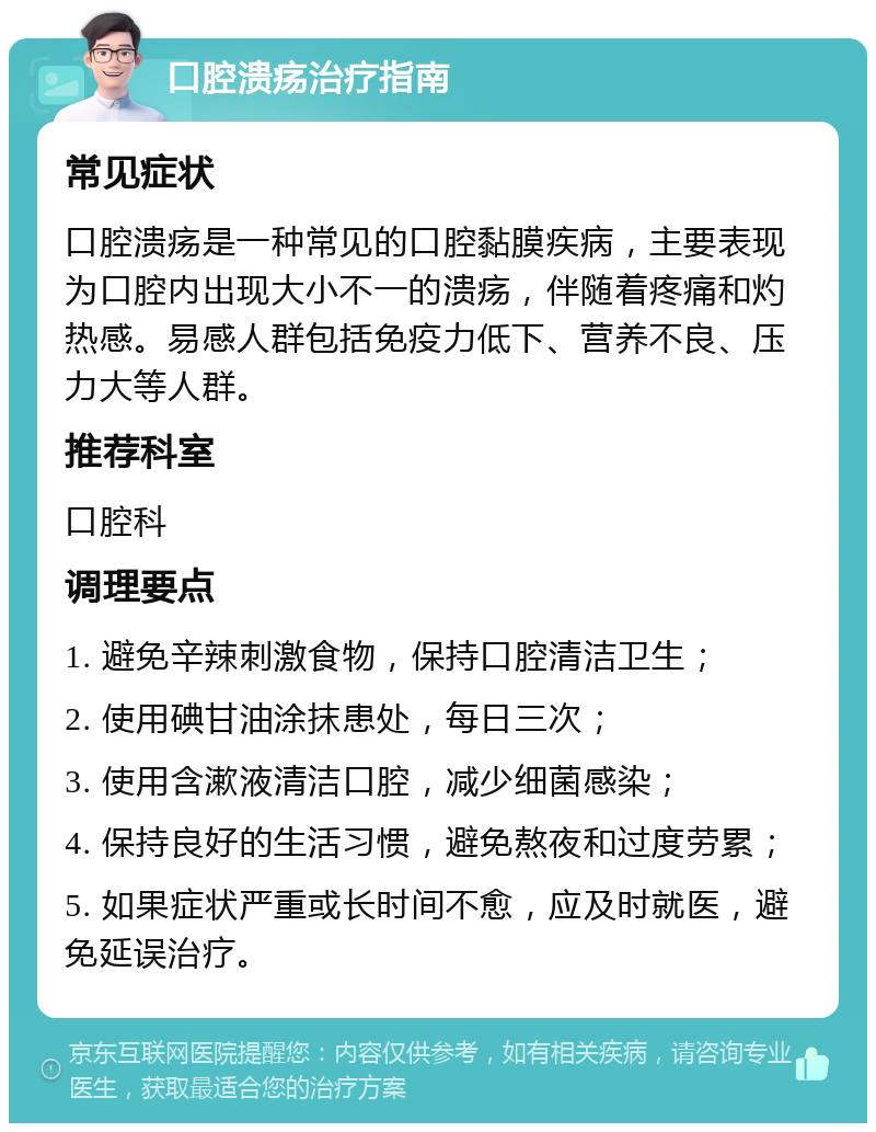 口腔溃疡治疗指南 常见症状 口腔溃疡是一种常见的口腔黏膜疾病，主要表现为口腔内出现大小不一的溃疡，伴随着疼痛和灼热感。易感人群包括免疫力低下、营养不良、压力大等人群。 推荐科室 口腔科 调理要点 1. 避免辛辣刺激食物，保持口腔清洁卫生； 2. 使用碘甘油涂抹患处，每日三次； 3. 使用含漱液清洁口腔，减少细菌感染； 4. 保持良好的生活习惯，避免熬夜和过度劳累； 5. 如果症状严重或长时间不愈，应及时就医，避免延误治疗。