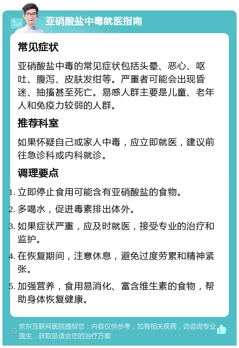 亚硝酸盐中毒就医指南 常见症状 亚硝酸盐中毒的常见症状包括头晕、恶心、呕吐、腹泻、皮肤发绀等。严重者可能会出现昏迷、抽搐甚至死亡。易感人群主要是儿童、老年人和免疫力较弱的人群。 推荐科室 如果怀疑自己或家人中毒，应立即就医，建议前往急诊科或内科就诊。 调理要点 立即停止食用可能含有亚硝酸盐的食物。 多喝水，促进毒素排出体外。 如果症状严重，应及时就医，接受专业的治疗和监护。 在恢复期间，注意休息，避免过度劳累和精神紧张。 加强营养，食用易消化、富含维生素的食物，帮助身体恢复健康。