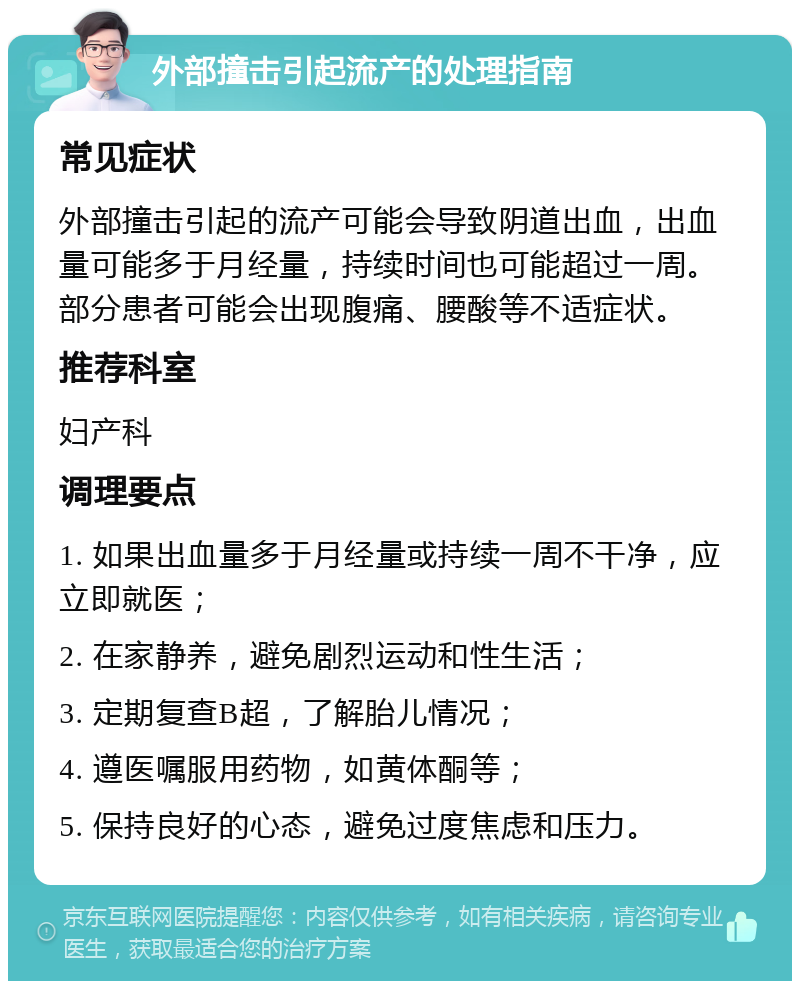 外部撞击引起流产的处理指南 常见症状 外部撞击引起的流产可能会导致阴道出血，出血量可能多于月经量，持续时间也可能超过一周。部分患者可能会出现腹痛、腰酸等不适症状。 推荐科室 妇产科 调理要点 1. 如果出血量多于月经量或持续一周不干净，应立即就医； 2. 在家静养，避免剧烈运动和性生活； 3. 定期复查B超，了解胎儿情况； 4. 遵医嘱服用药物，如黄体酮等； 5. 保持良好的心态，避免过度焦虑和压力。