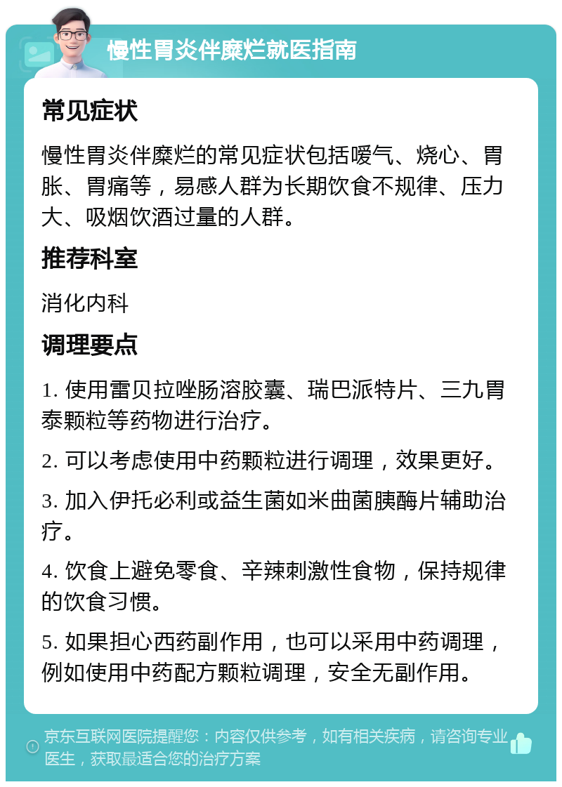 慢性胃炎伴糜烂就医指南 常见症状 慢性胃炎伴糜烂的常见症状包括嗳气、烧心、胃胀、胃痛等，易感人群为长期饮食不规律、压力大、吸烟饮酒过量的人群。 推荐科室 消化内科 调理要点 1. 使用雷贝拉唑肠溶胶囊、瑞巴派特片、三九胃泰颗粒等药物进行治疗。 2. 可以考虑使用中药颗粒进行调理，效果更好。 3. 加入伊托必利或益生菌如米曲菌胰酶片辅助治疗。 4. 饮食上避免零食、辛辣刺激性食物，保持规律的饮食习惯。 5. 如果担心西药副作用，也可以采用中药调理，例如使用中药配方颗粒调理，安全无副作用。