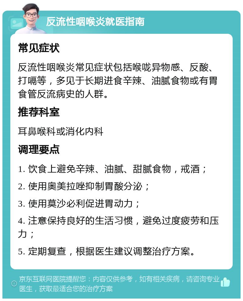 反流性咽喉炎就医指南 常见症状 反流性咽喉炎常见症状包括喉咙异物感、反酸、打嗝等，多见于长期进食辛辣、油腻食物或有胃食管反流病史的人群。 推荐科室 耳鼻喉科或消化内科 调理要点 1. 饮食上避免辛辣、油腻、甜腻食物，戒酒； 2. 使用奥美拉唑抑制胃酸分泌； 3. 使用莫沙必利促进胃动力； 4. 注意保持良好的生活习惯，避免过度疲劳和压力； 5. 定期复查，根据医生建议调整治疗方案。